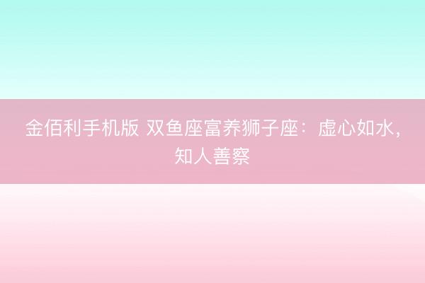 金佰利手机版 双鱼座富养狮子座:虚心如水,知人善察