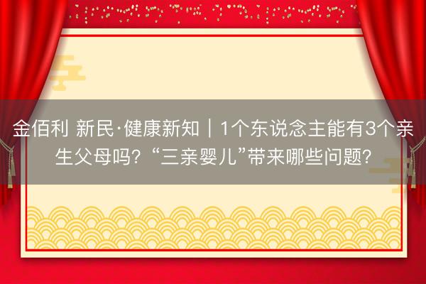 金佰利 新民·健康新知｜1个东说念主能有3个亲生父母吗？“三亲婴儿”带来哪些问题？