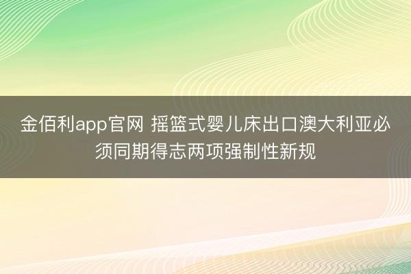 金佰利app官网 摇篮式婴儿床出口澳大利亚必须同期得志两项强制性新规