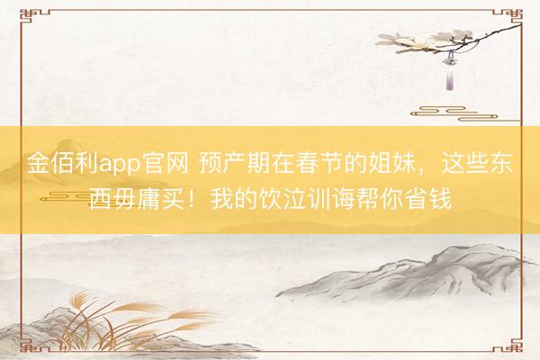 金佰利app官网 预产期在春节的姐妹,这些东西毋庸买!我的饮泣训诲帮你省钱