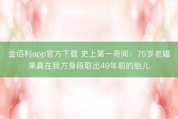 金佰利app官方下载 史上第一奇闻：75岁老媪果真在我方身段取出49年前的胎儿