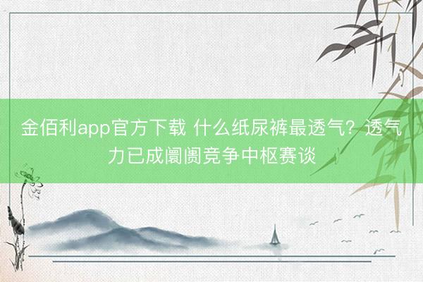 金佰利app官方下载 什么纸尿裤最透气?透气力已成阛阓竞争中枢赛谈