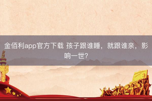 金佰利app官方下载 孩子跟谁睡,就跟谁亲,影响一世?