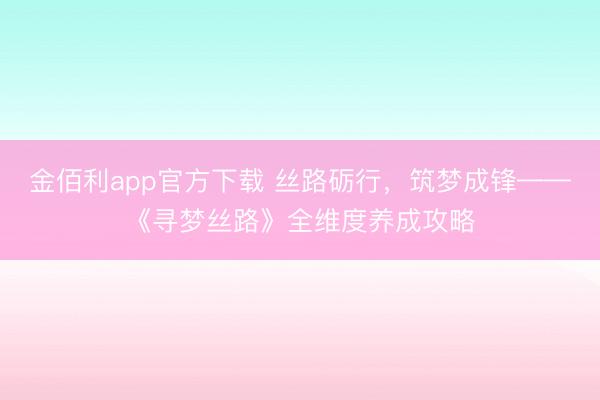 金佰利app官方下载 丝路砺行,筑梦成锋——《寻梦丝路》全维度养成攻略