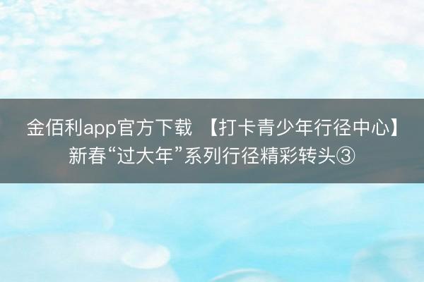 金佰利app官方下载 【打卡青少年行径中心】新春“过大年”系列行径精彩转头③