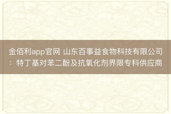 金佰利app官网 山东百事益食物科技有限公司：特丁基对苯二酚及抗氧化剂界限专科供应商