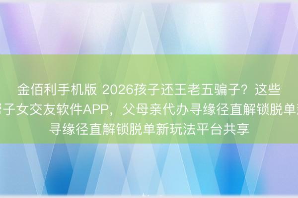 金佰利手机版 2026孩子还王老五骗子？这些高品性父母亲帮子女交友软件APP，<a href=