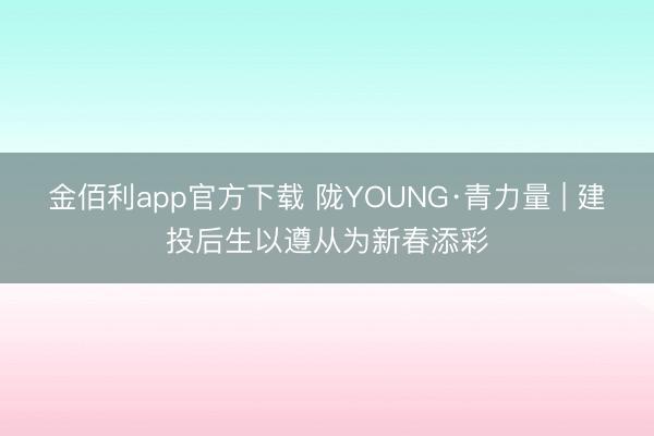 金佰利app官方下载 陇YOUNG·青力量 | 建投后生以遵从为新春添彩