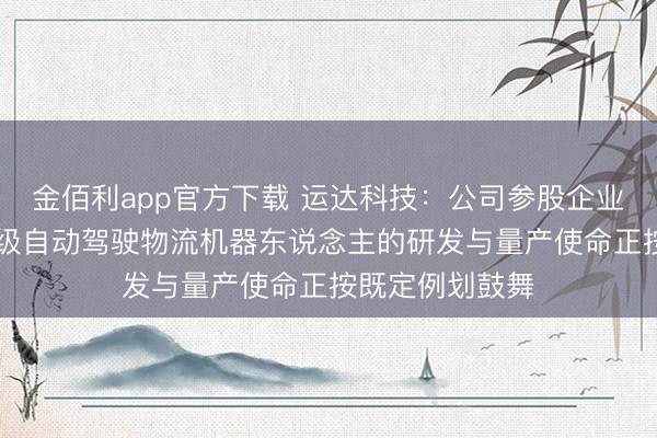 金佰利app官方下载 运达科技：公司参股企业扬斯科技的L4级自动驾驶物流机器东说念主的研发与量产使命正按既定例划鼓舞