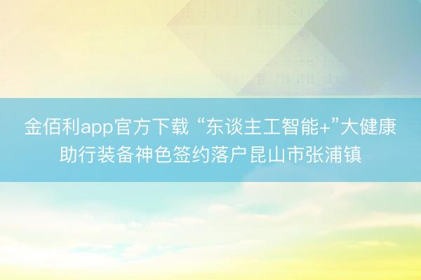金佰利app官方下载 “东谈主工智能+”大健康助行装备神色签约落户昆山市张浦镇