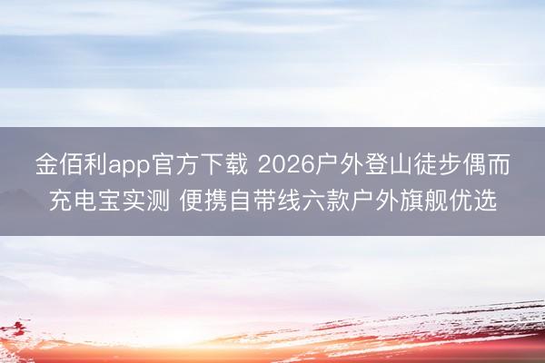金佰利app官方下载 2026户外登山徒步偶而充电宝实测 便携自带线六款户外旗舰优选