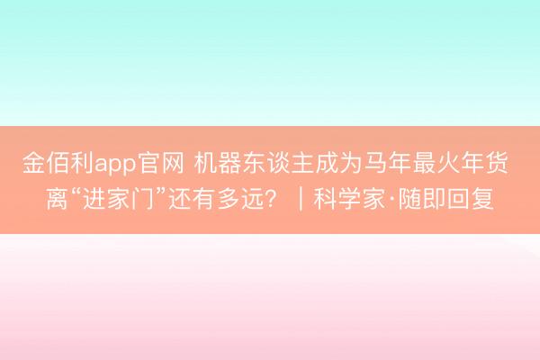 金佰利app官网 机器东谈主成为马年最火年货 离“进家门”还有多远?|科学家·随即回复