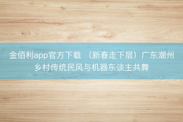 金佰利app官方下载 (新春走下层)广东潮州乡村传统民风与机器东谈主共舞