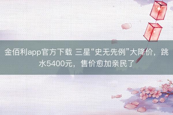 金佰利app官方下载 三星“史无先例”大降价,跳水5400元,售价愈加亲民了