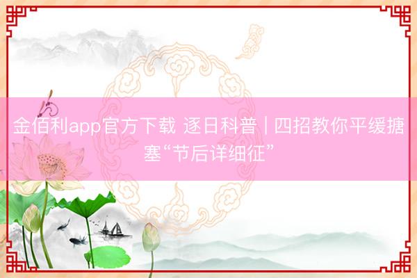 金佰利app官方下载 逐日科普 | 四招教你平缓搪塞“节后详细征”