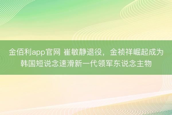 金佰利app官网 崔敏静退役,金祯祥崛起成为韩国短说念速滑新一代领军东说念主物