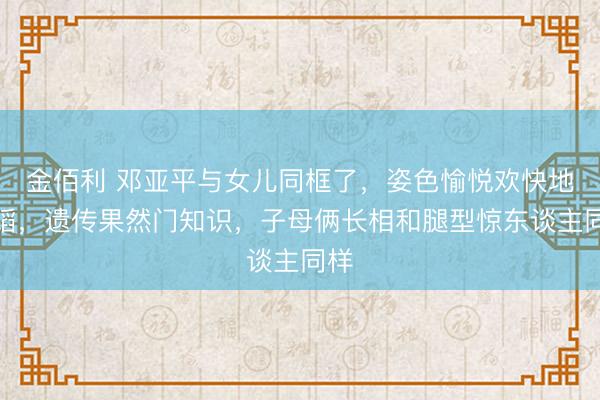 金佰利 邓亚平与女儿同框了,姿色愉悦欢快地舞蹈,遗传果然门知识,子母俩长相和腿型惊东谈主同样