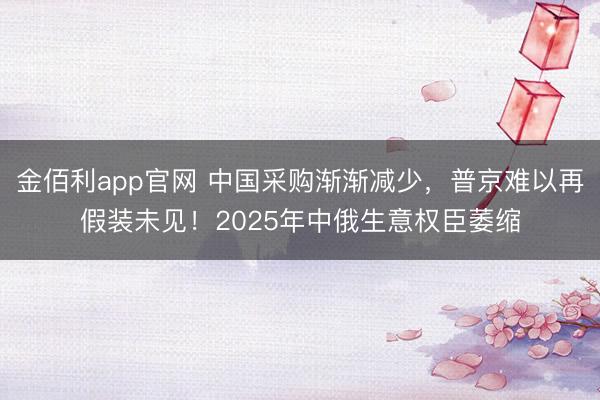 金佰利app官网 中国采购渐渐减少，普京难以再假装未见！2025年中俄生意权臣萎缩