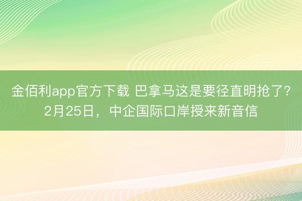 金佰利app官方下载 巴拿马这是要径直明抢了？2月25日，中企国际口岸授来新音信