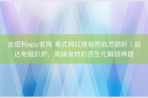 金佰利app官网 粤式网红铁板煎轨范鹅肝｜启达电磁扒炉，高端食材的苍生化解锁神器