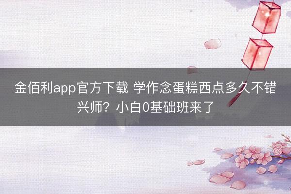 金佰利app官方下载 学作念蛋糕西点多久不错兴师？小白0基础班来了