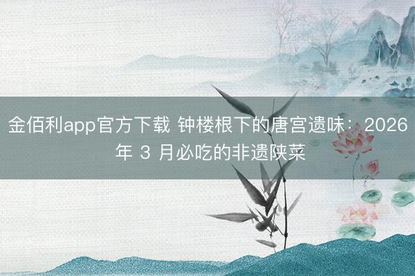 金佰利app官方下载 钟楼根下的唐宫遗味：2026 年 3 月必吃的非遗陕菜